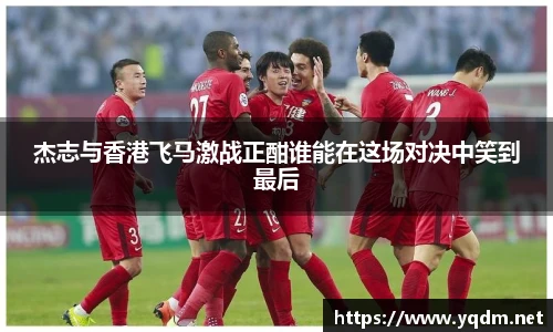 杰志与香港飞马激战正酣谁能在这场对决中笑到最后
